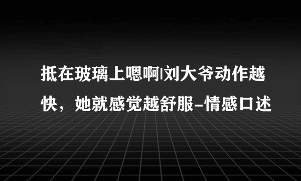 抵在玻璃上嗯啊|刘大爷动作越快，她就感觉越舒服-情感口述