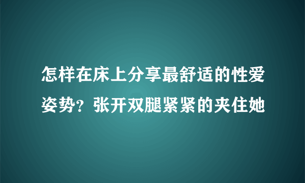 怎样在床上分享最舒适的性爱姿势？张开双腿紧紧的夹住她