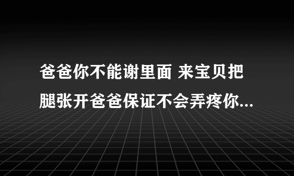 爸爸你不能谢里面 来宝贝把腿张开爸爸保证不会弄疼你的-情感口述