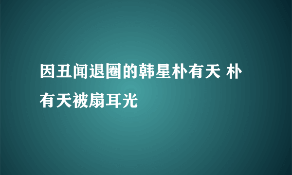 因丑闻退圈的韩星朴有天 朴有天被扇耳光