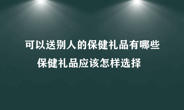 可以送别人的保健礼品有哪些    保健礼品应该怎样选择