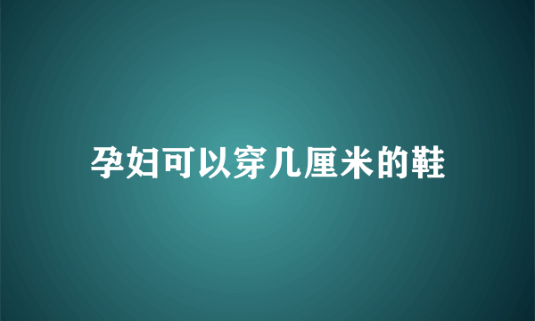 孕妇可以穿几厘米的鞋