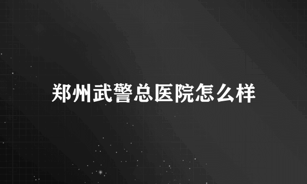 郑州武警总医院怎么样