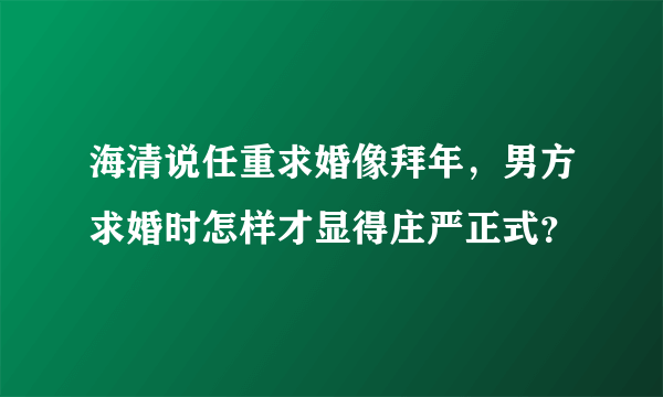 海清说任重求婚像拜年，男方求婚时怎样才显得庄严正式？