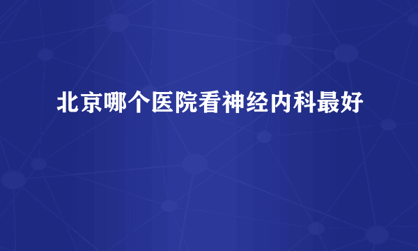 北京哪个医院看神经内科最好