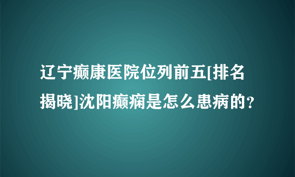 辽宁癫康医院位列前五[排名揭晓]沈阳癫痫是怎么患病的？