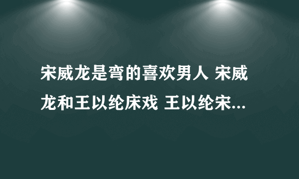 宋威龙是弯的喜欢男人 宋威龙和王以纶床戏 王以纶宋威龙为什么亲