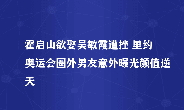 霍启山欲娶吴敏霞遭挫 里约奥运会圈外男友意外曝光颜值逆天