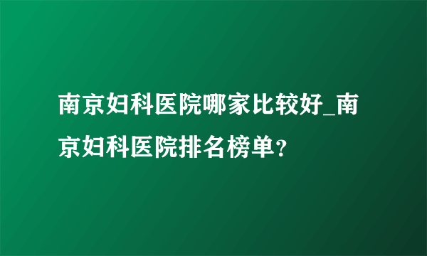 南京妇科医院哪家比较好_南京妇科医院排名榜单？