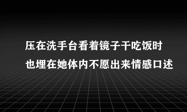 压在洗手台看着镜子干吃饭时也埋在她体内不愿出来情感口述