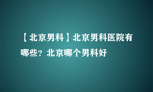 【北京男科】北京男科医院有哪些？北京哪个男科好