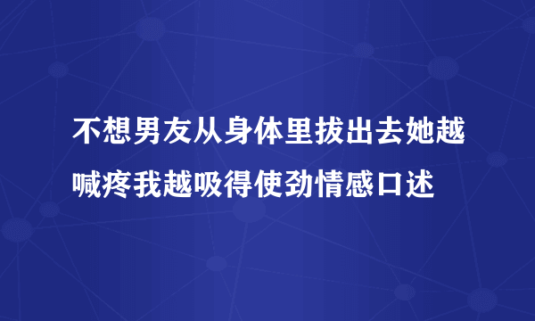 不想男友从身体里拔出去她越喊疼我越吸得使劲情感口述