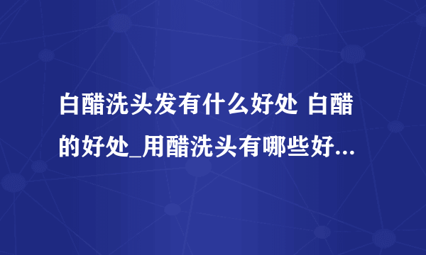 白醋洗头发有什么好处 白醋的好处_用醋洗头有哪些好处_白醋有哪一些妙用