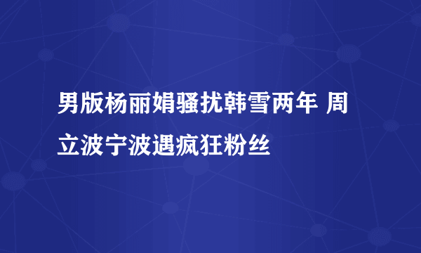 男版杨丽娟骚扰韩雪两年 周立波宁波遇疯狂粉丝