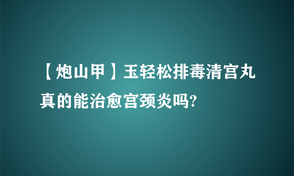 【炮山甲】玉轻松排毒清宫丸真的能治愈宫颈炎吗?