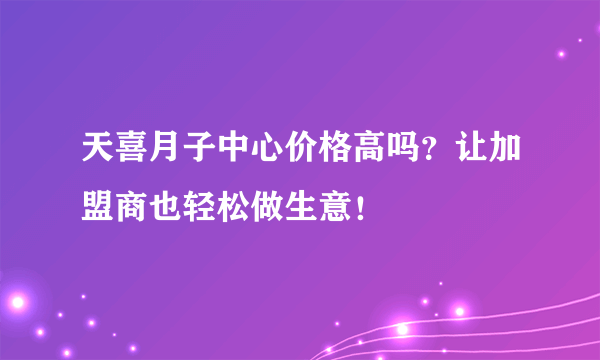 天喜月子中心价格高吗？让加盟商也轻松做生意！