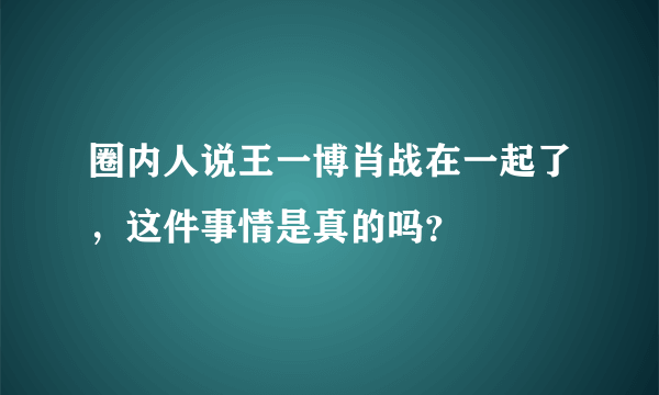 圈内人说王一博肖战在一起了，这件事情是真的吗？