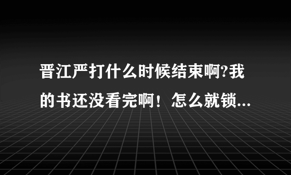 晋江严打什么时候结束啊?我的书还没看完啊！怎么就锁了呢？！