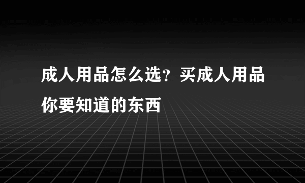 成人用品怎么选？买成人用品你要知道的东西