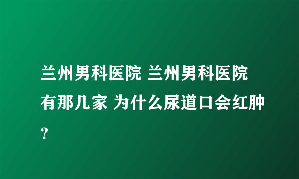 兰州男科医院 兰州男科医院有那几家 为什么尿道口会红肿？