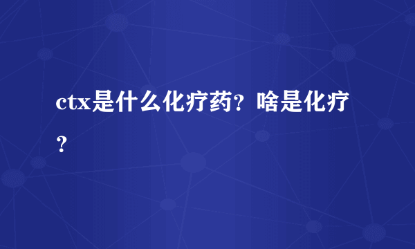 ctx是什么化疗药？啥是化疗？ 