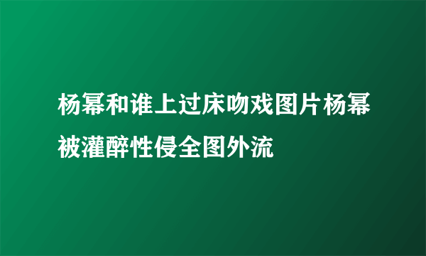 杨幂和谁上过床吻戏图片杨幂被灌醉性侵全图外流