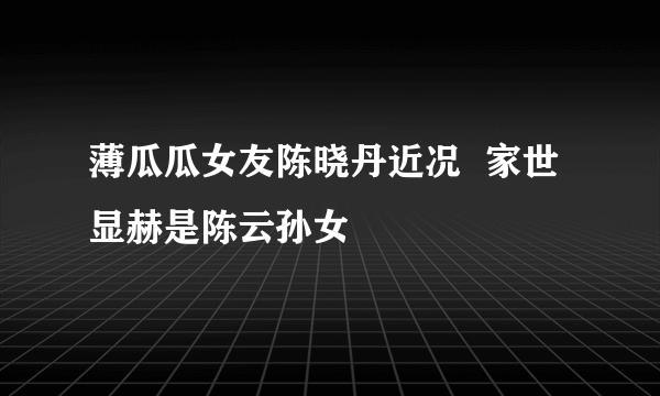 薄瓜瓜女友陈晓丹近况  家世显赫是陈云孙女