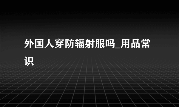 外国人穿防辐射服吗_用品常识