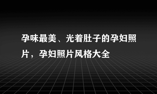 孕味最美、光着肚子的孕妇照片，孕妇照片风格大全