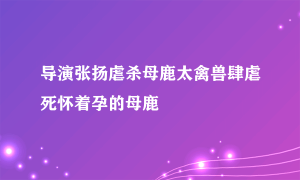 导演张扬虐杀母鹿太禽兽肆虐死怀着孕的母鹿