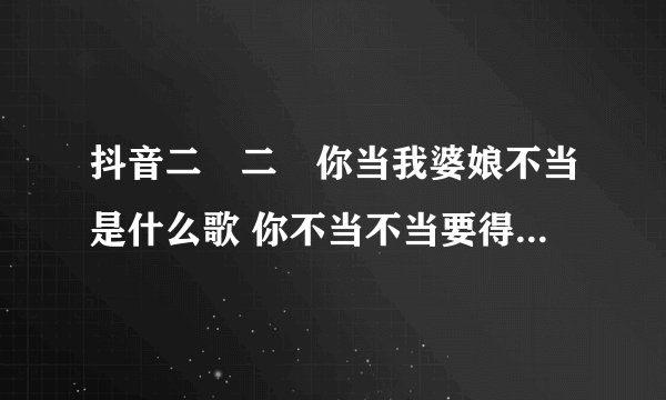 抖音二嬢二嬢你当我婆娘不当是什么歌 你不当不当要得不当就不当歌曲出处