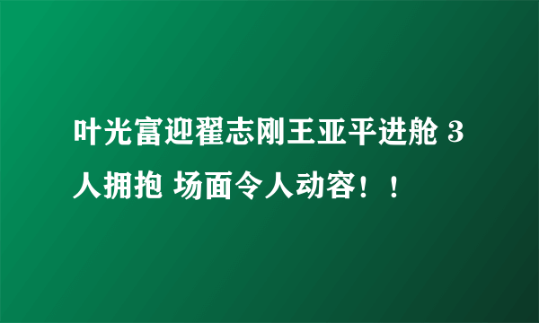 叶光富迎翟志刚王亚平进舱 3人拥抱 场面令人动容！！