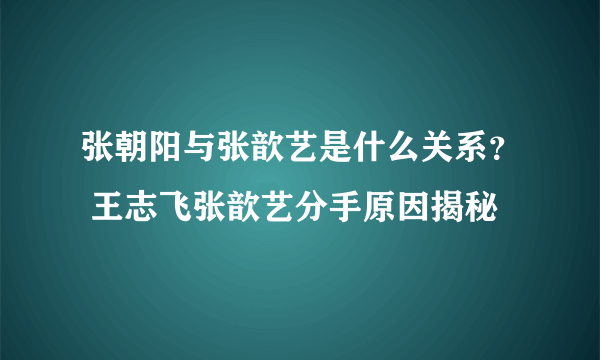 张朝阳与张歆艺是什么关系？ 王志飞张歆艺分手原因揭秘