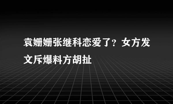 袁姗姗张继科恋爱了？女方发文斥爆料方胡扯