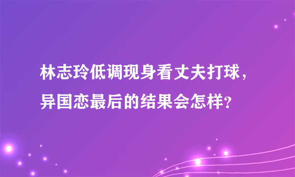 林志玲低调现身看丈夫打球，异国恋最后的结果会怎样？