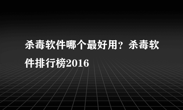 杀毒软件哪个最好用？杀毒软件排行榜2016