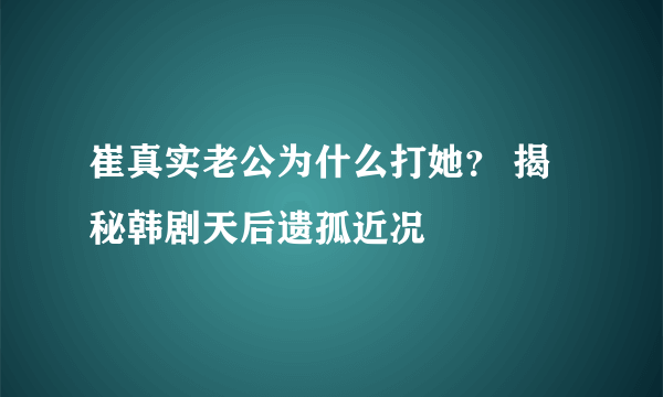 崔真实老公为什么打她？ 揭秘韩剧天后遗孤近况