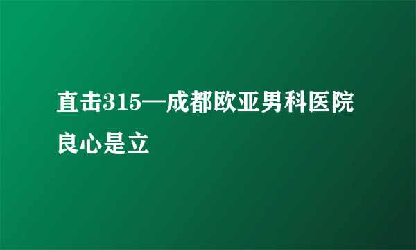 直击315—成都欧亚男科医院良心是立