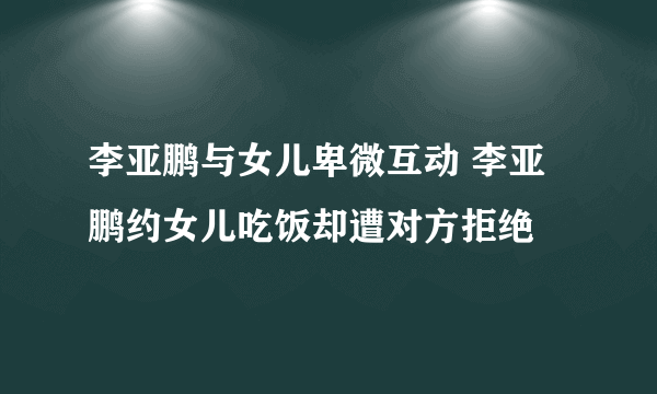 李亚鹏与女儿卑微互动 李亚鹏约女儿吃饭却遭对方拒绝