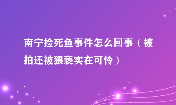 南宁捡死鱼事件怎么回事（被拍还被猥亵实在可怜）