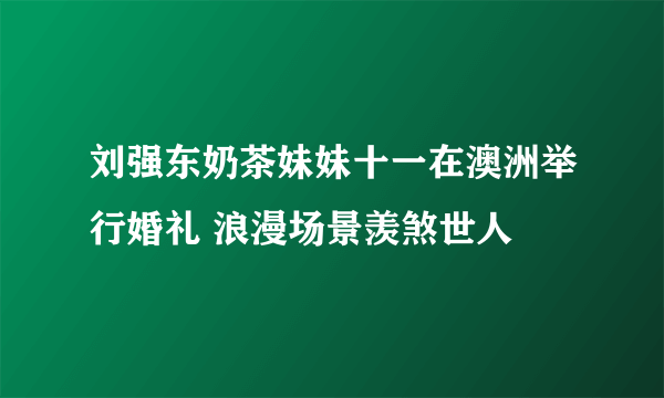 刘强东奶茶妹妹十一在澳洲举行婚礼 浪漫场景羡煞世人