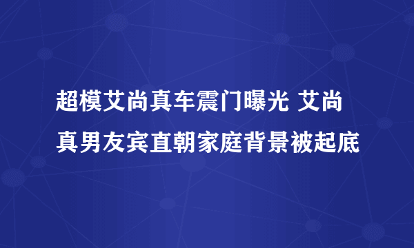 超模艾尚真车震门曝光 艾尚真男友宾直朝家庭背景被起底