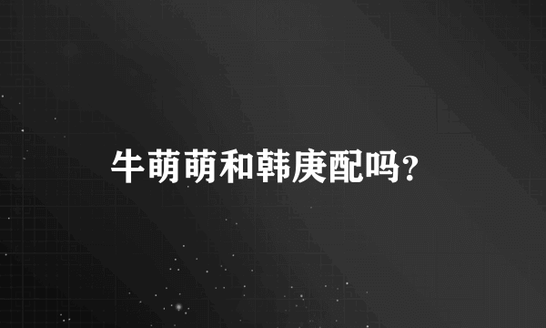 牛萌萌和韩庚配吗？