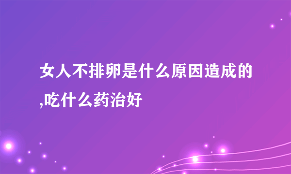 女人不排卵是什么原因造成的,吃什么药治好