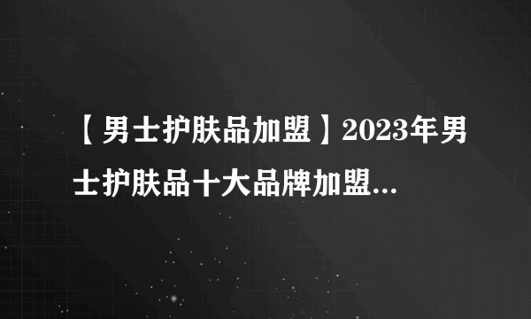 【男士护肤品加盟】2023年男士护肤品十大品牌加盟店排行榜 男士护肤品行业发展趋势分析