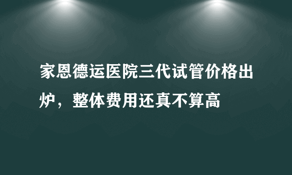 家恩德运医院三代试管价格出炉，整体费用还真不算高