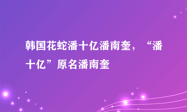 韩国花蛇潘十亿潘南奎，“潘十亿”原名潘南奎