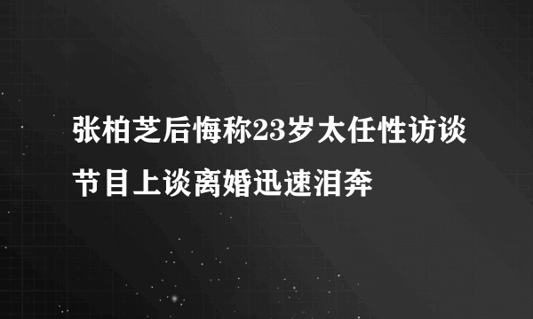 张柏芝后悔称23岁太任性访谈节目上谈离婚迅速泪奔