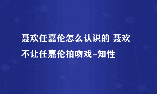 聂欢任嘉伦怎么认识的 聂欢不让任嘉伦拍吻戏-知性