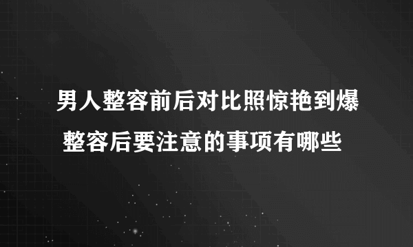 男人整容前后对比照惊艳到爆 整容后要注意的事项有哪些